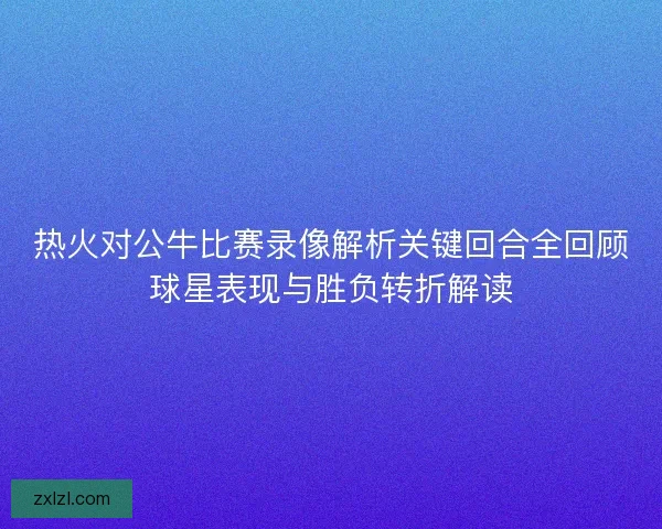 热火对公牛比赛录像解析关键回合全回顾球星表现与胜负转折解读