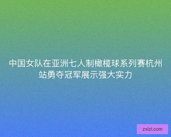 中国女队在亚洲七人制橄榄球系列赛杭州站勇夺冠军展示强大实力