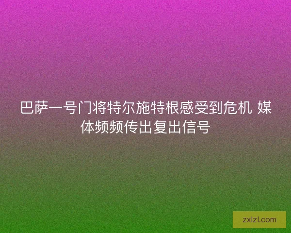 巴萨一号门将特尔施特根感受到危机 媒体频频传出复出信号
