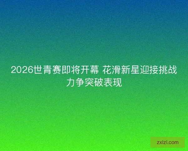 2026世青赛即将开幕 花滑新星迎接挑战力争突破表现