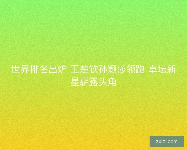 世界排名出炉 王楚钦孙颖莎领跑 卓坛新星崭露头角