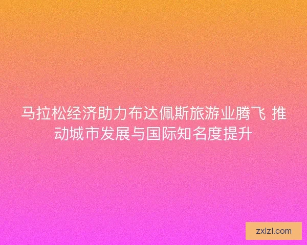 马拉松经济助力布达佩斯旅游业腾飞 推动城市发展与国际知名度提升