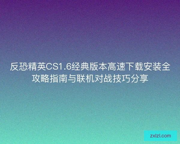 反恐精英CS1.6经典版本高速下载安装全攻略指南与联机对战技巧分享