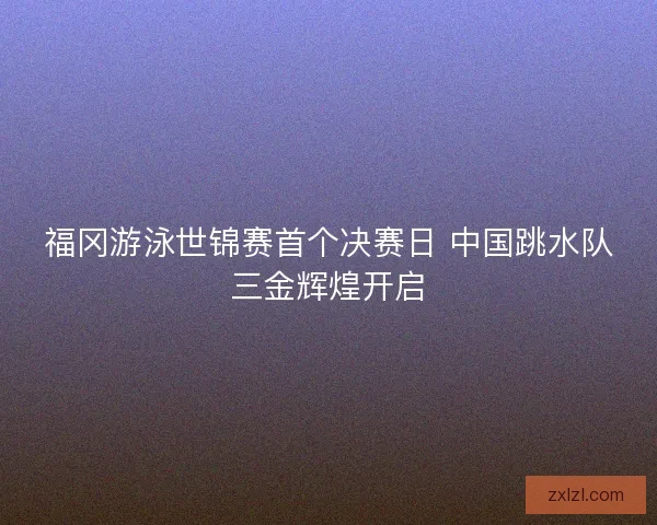 福冈游泳世锦赛首个决赛日 中国跳水队三金辉煌开启