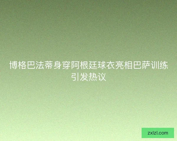 博格巴法蒂身穿阿根廷球衣亮相巴萨训练引发热议